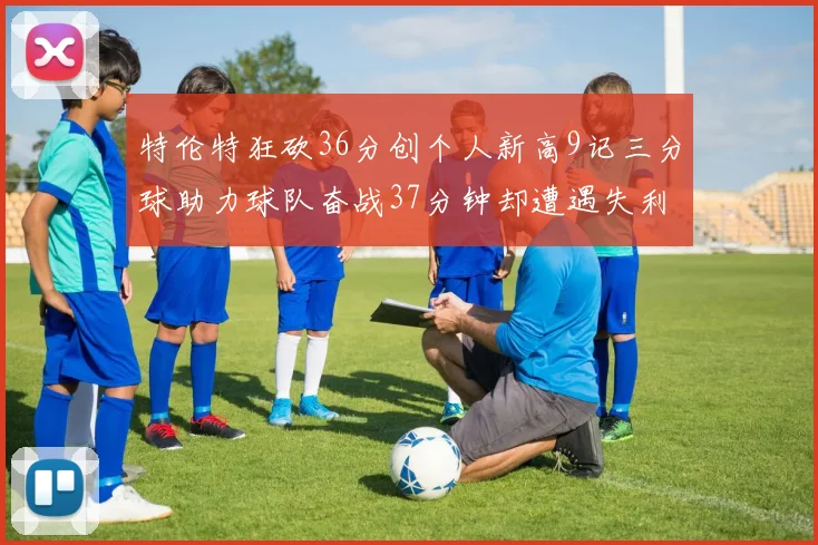 特伦特狂砍36分创个人新高9记三分球助力球队奋战37分钟却遭遇失利